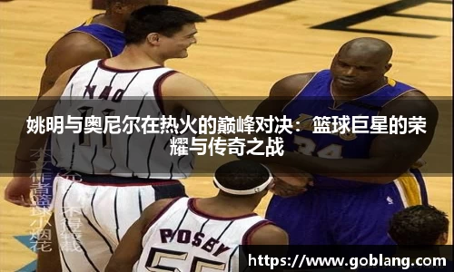 姚明与奥尼尔在热火的巅峰对决：篮球巨星的荣耀与传奇之战